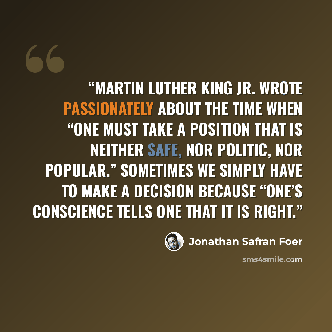 “Martin Luther King Jr. wrote passionately about the time when “one must take a position that is neither safe, nor politic, nor popular.” Sometimes we simply have to make a decision because “one’s conscience tells one that it is right.” quote by Jonathan Safran Foer