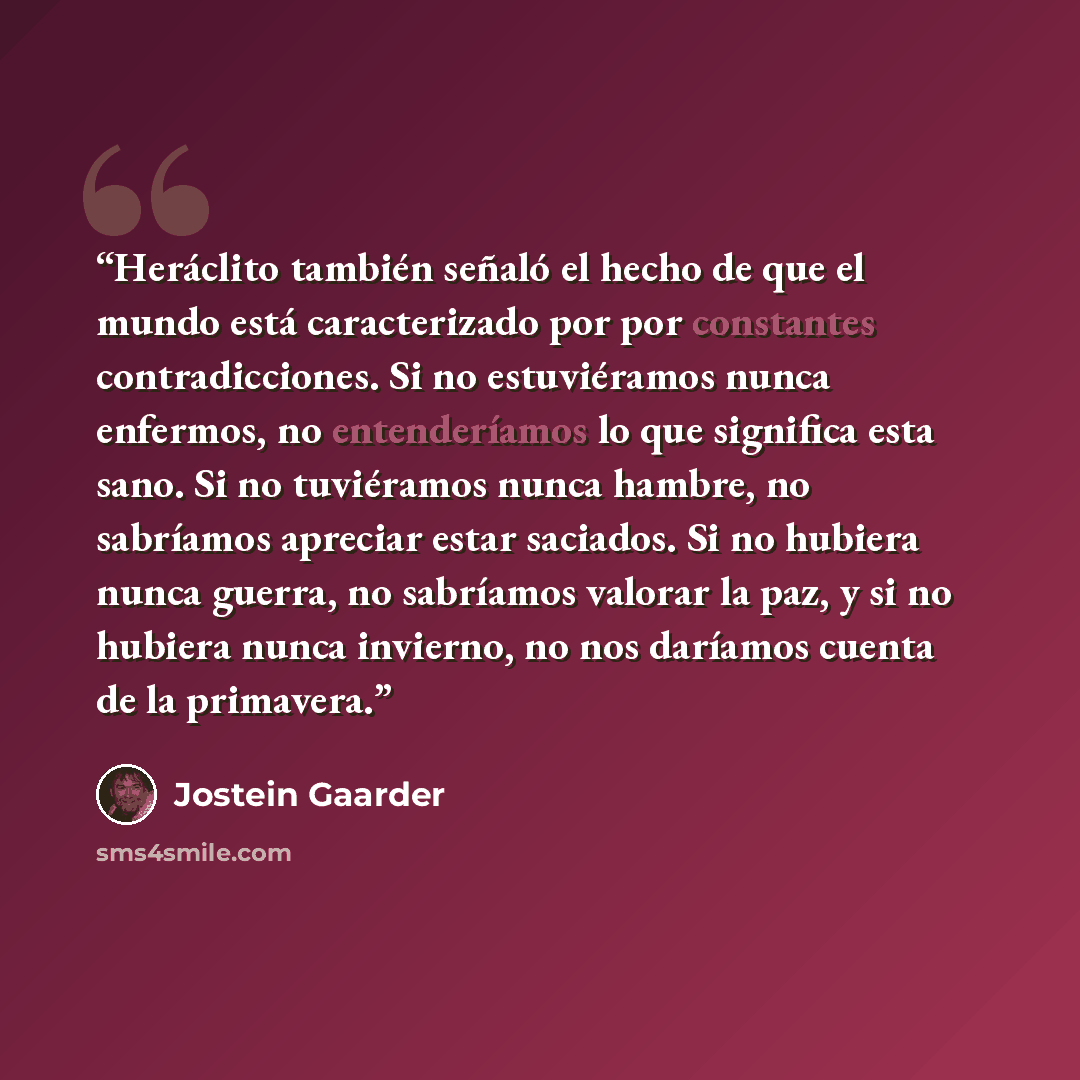 “Heráclito también señaló el hecho de que el mundo está caracterizado por por constantes contradicciones. Si no estuviéramos nunca enfermos, no entenderíamos lo que significa esta sano. Si no tuviéramos nunca hambre, no sabríamos apreciar estar saciados. Si no hubiera nunca guerra, no sabríamos…” quote by Jostein Gaarder