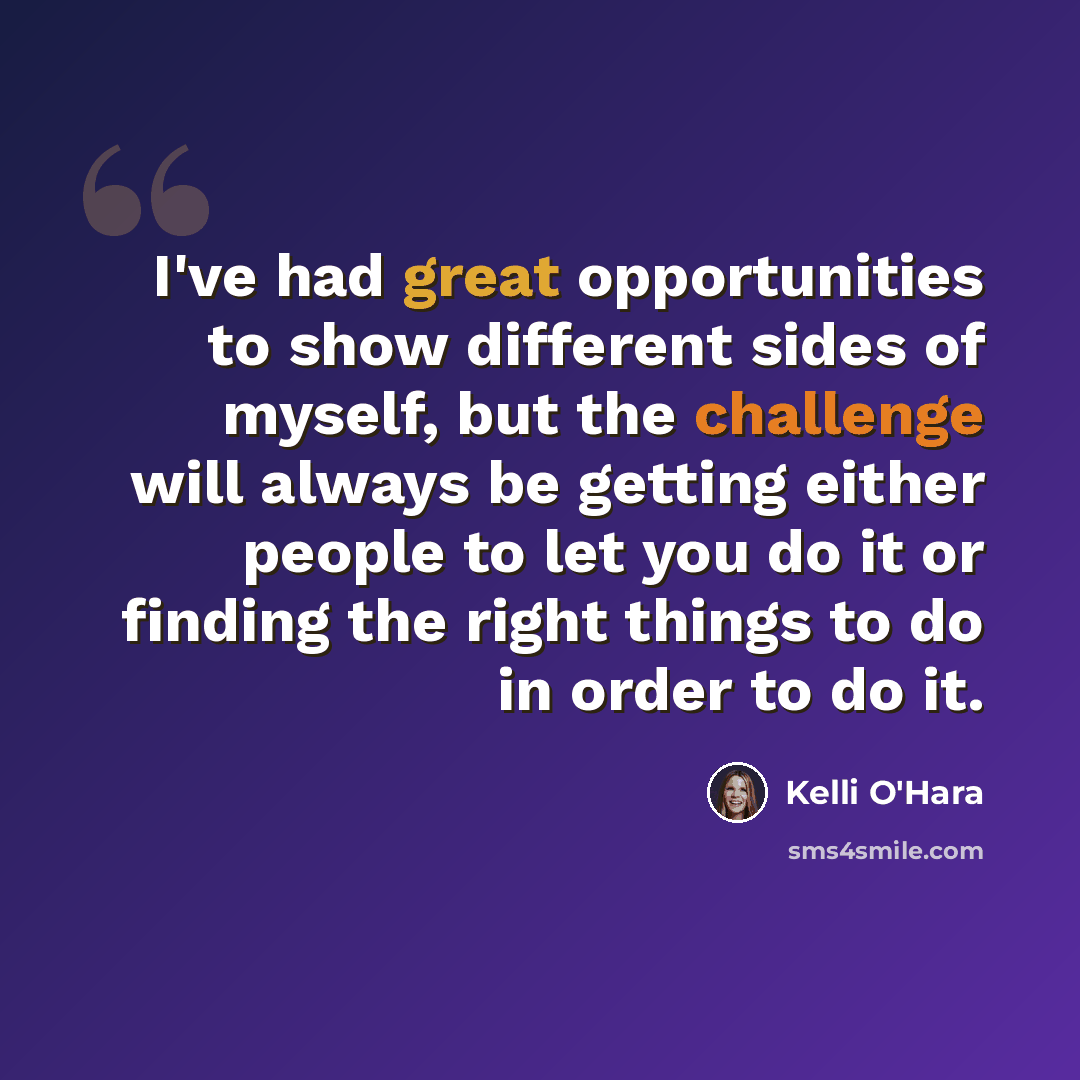 “I've had great opportunities to show different sides of myself, but the challenge will always be getting either people to let you do it or finding the right things to do in order to do it.” quote by Kelli O'Hara