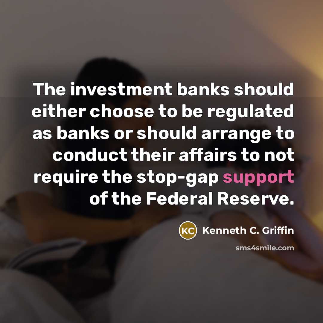 “The investment banks should either choose to be regulated as banks or should arrange to conduct their affairs to not require the stop-gap support of the Federal Reserve.” quote by Kenneth C. Griffin