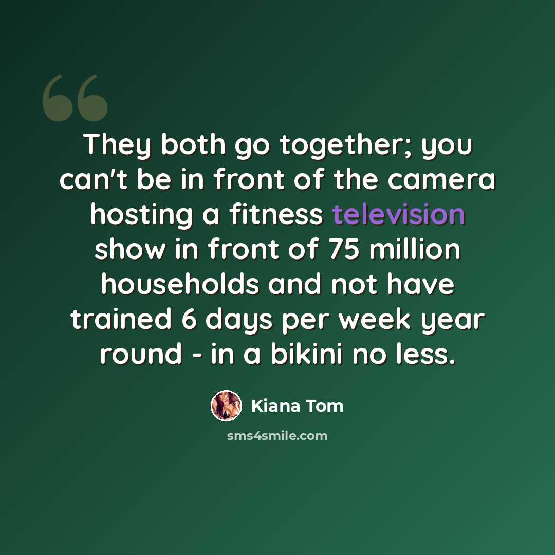 “They both go together; you can't be in front of the camera hosting a fitness television show in front of 75 million households and not have trained 6 days per week year round - in a bikini no less.” quote by Kiana Tom