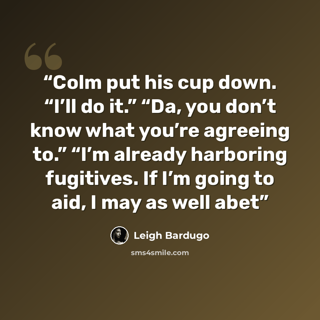 “Colm put his cup down. “I’ll do it.” “Da, you don’t know what you’re agreeing to.” “I’m already harboring fugitives. If I’m going to aid, I may as well abet” quote by Leigh Bardugo
