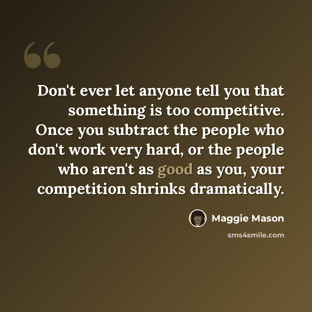 “Don't ever let anyone tell you that something is too competitive. Once you subtract the people who don't work very hard, or the people who aren't as good as you, your competition shrinks dramatically.” quote by Maggie Mason