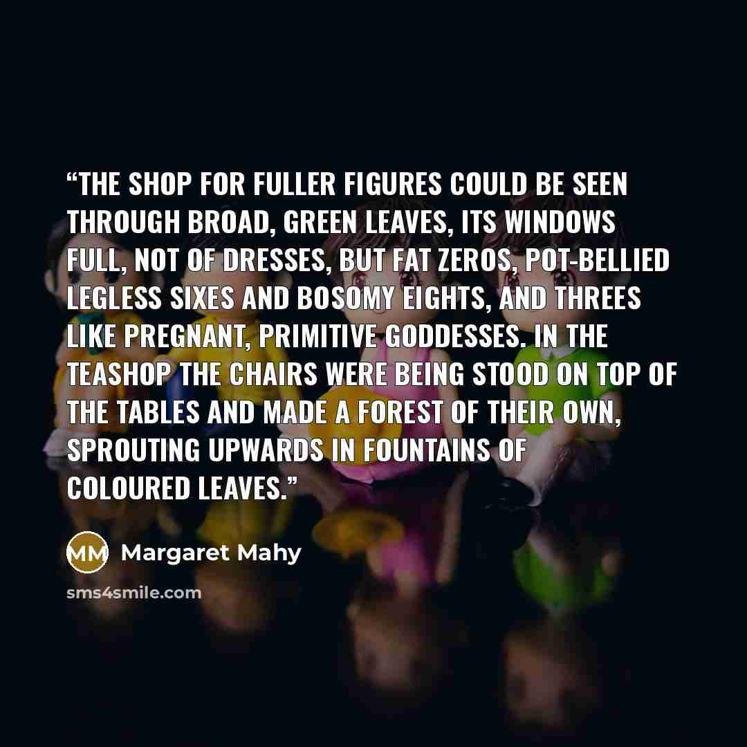 “The shop for fuller figures could be seen through broad, green leaves, its windows full, not of dresses, but fat zeros, pot-bellied legless sixes and bosomy eights, and threes like pregnant, primitive goddesses. In the teashop the chairs were being stood on top of the tables and made a forest of…” quote by Margaret Mahy