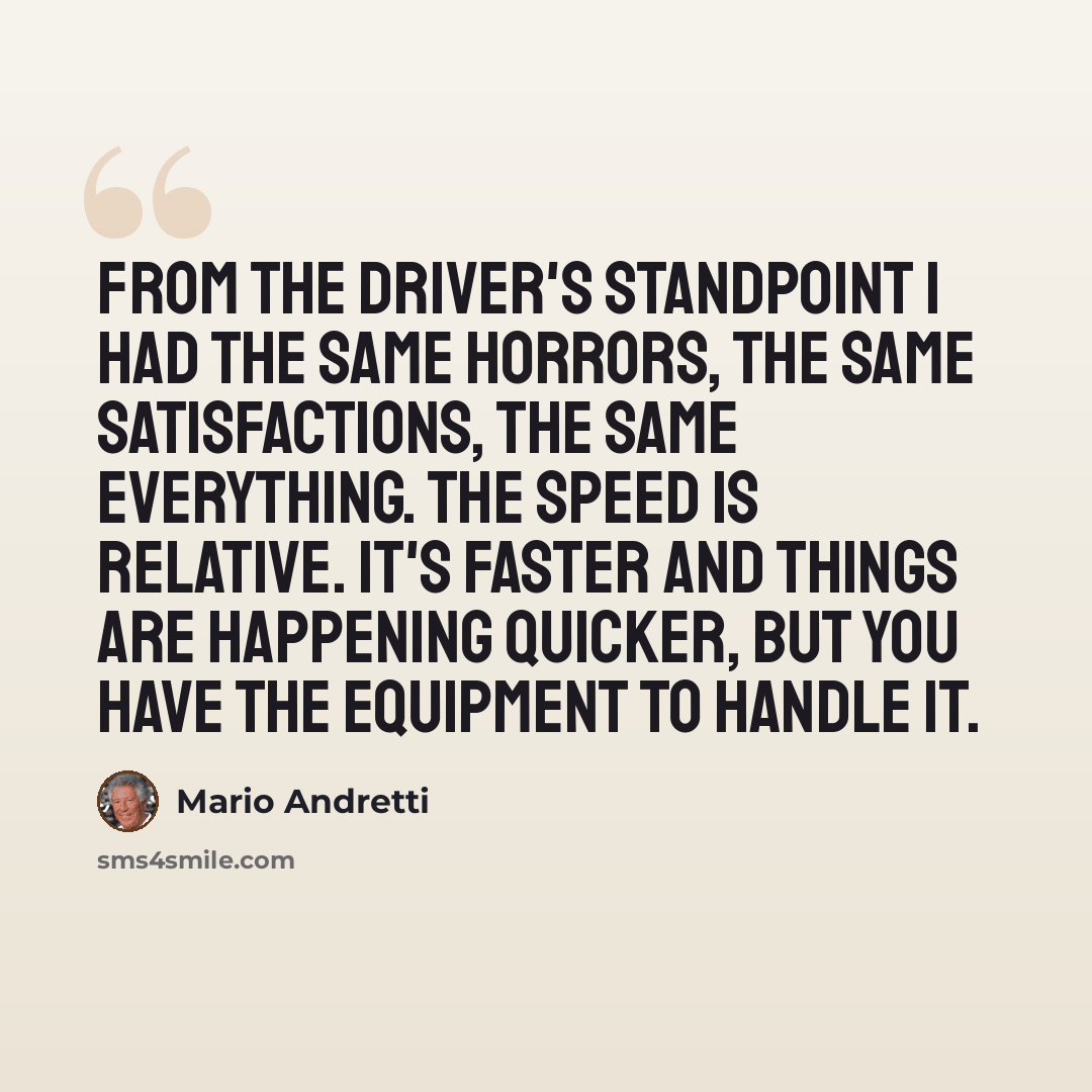 “From the driver's standpoint I had the same horrors, the same satisfactions, the same everything. The speed is relative. It's faster and things are happening quicker, but you have the equipment to handle it.” quote by Mario Andretti