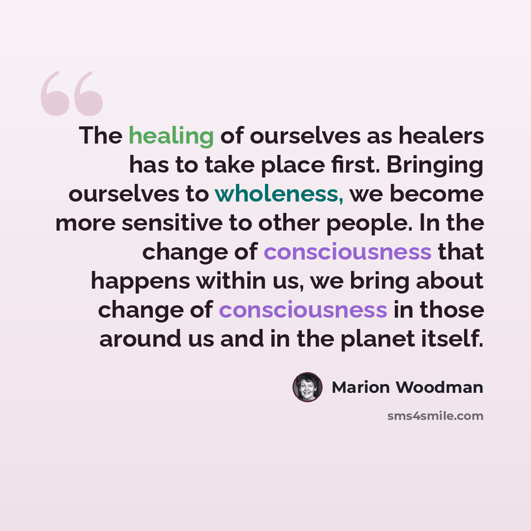“The healing of ourselves as healers has to take place first. Bringing ourselves to wholeness, we become more sensitive to other people. In the change of consciousness that happens within us, we bring about change of consciousness in those around us and in the planet itself.” quote by Marion Woodman