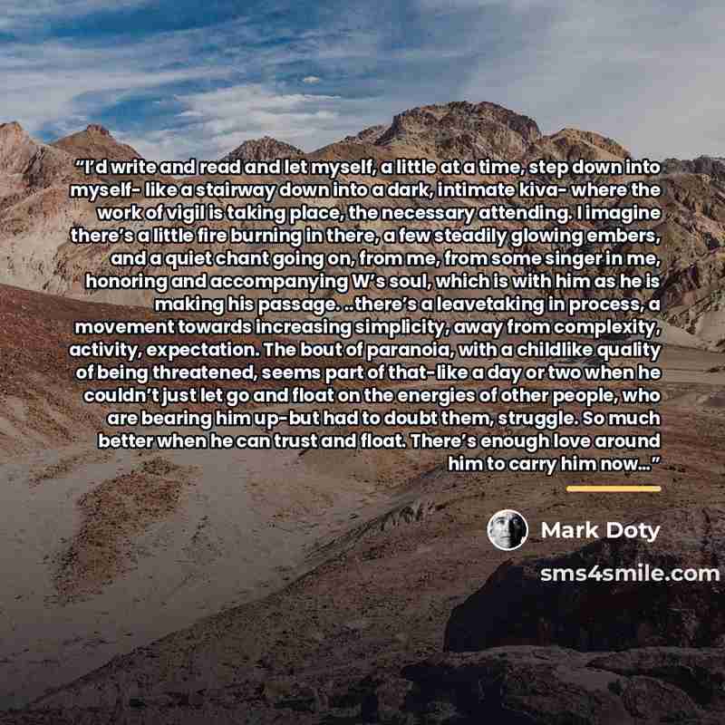 “I’d write and read and let myself, a little at a time, step down into myself- like a stairway down into a dark, intimate kiva- where the work of vigil is taking place, the necessary attending. I imagine there’s a little fire burning in there, a few steadily glowing embers, and a quiet chant going…” quote by Mark Doty
