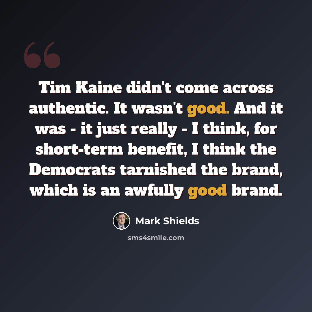 “Tim Kaine didn't come across authentic. It wasn't good. And it was - it just really - I think, for short-term benefit, I think the Democrats tarnished the brand, which is an awfully good brand.” quote by Mark Shields