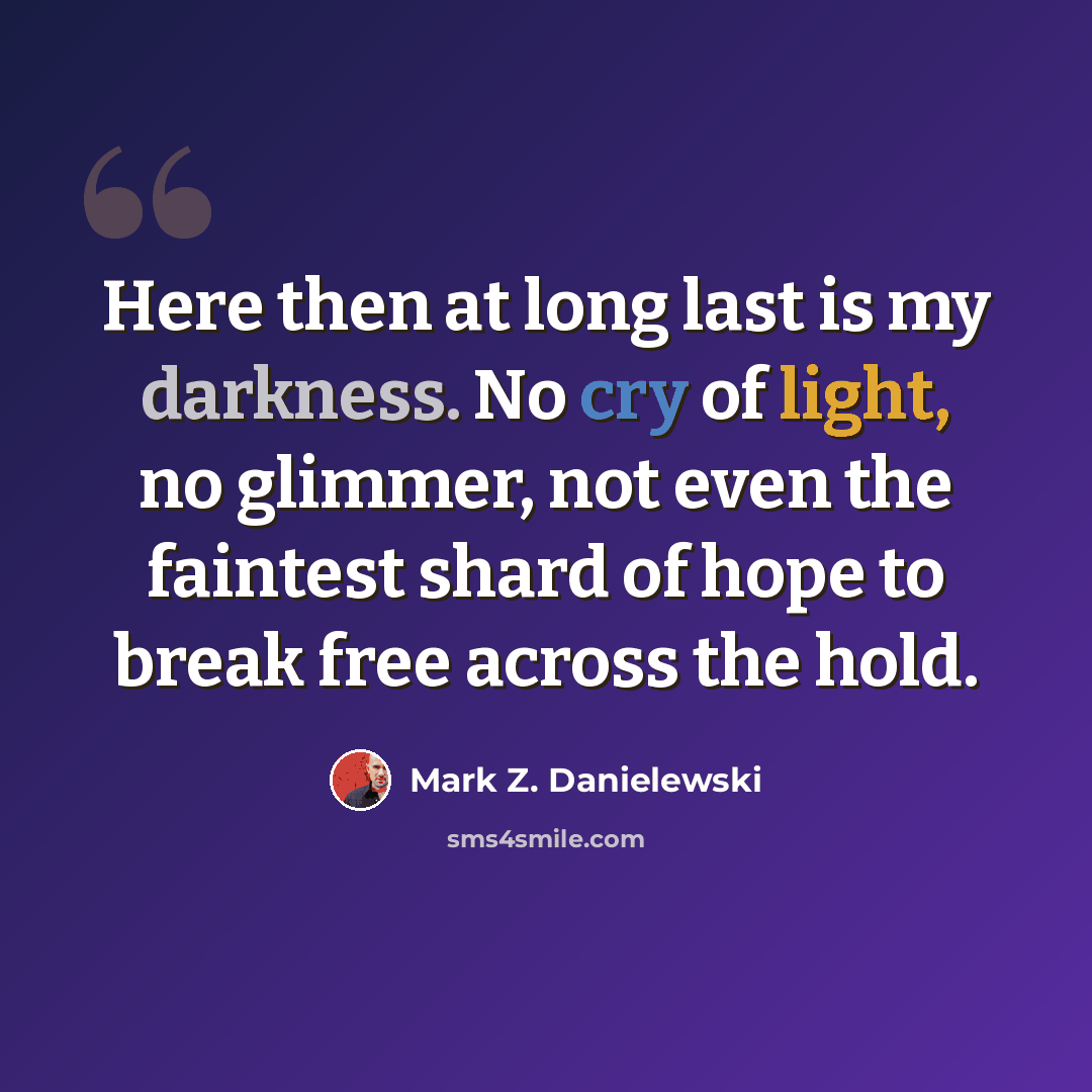 “Here then at long last is my darkness. No cry of light, no glimmer, not even the faintest shard of hope to break free across the hold.” quote by Mark Z. Danielewski