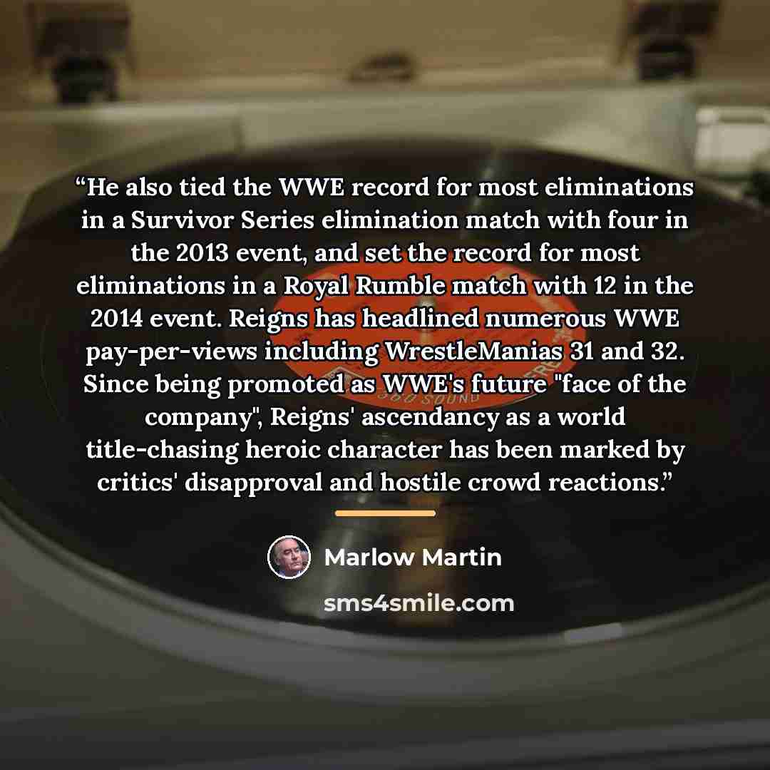 “He also tied the WWE record for most eliminations in a Survivor Series elimination match with four in the 2013 event, and set the record for most eliminations in a Royal Rumble match with 12 in the 2014 event. Reigns has headlined numerous WWE pay-per-views including WrestleManias 31 and 32. Since…” quote by Marlow Martin