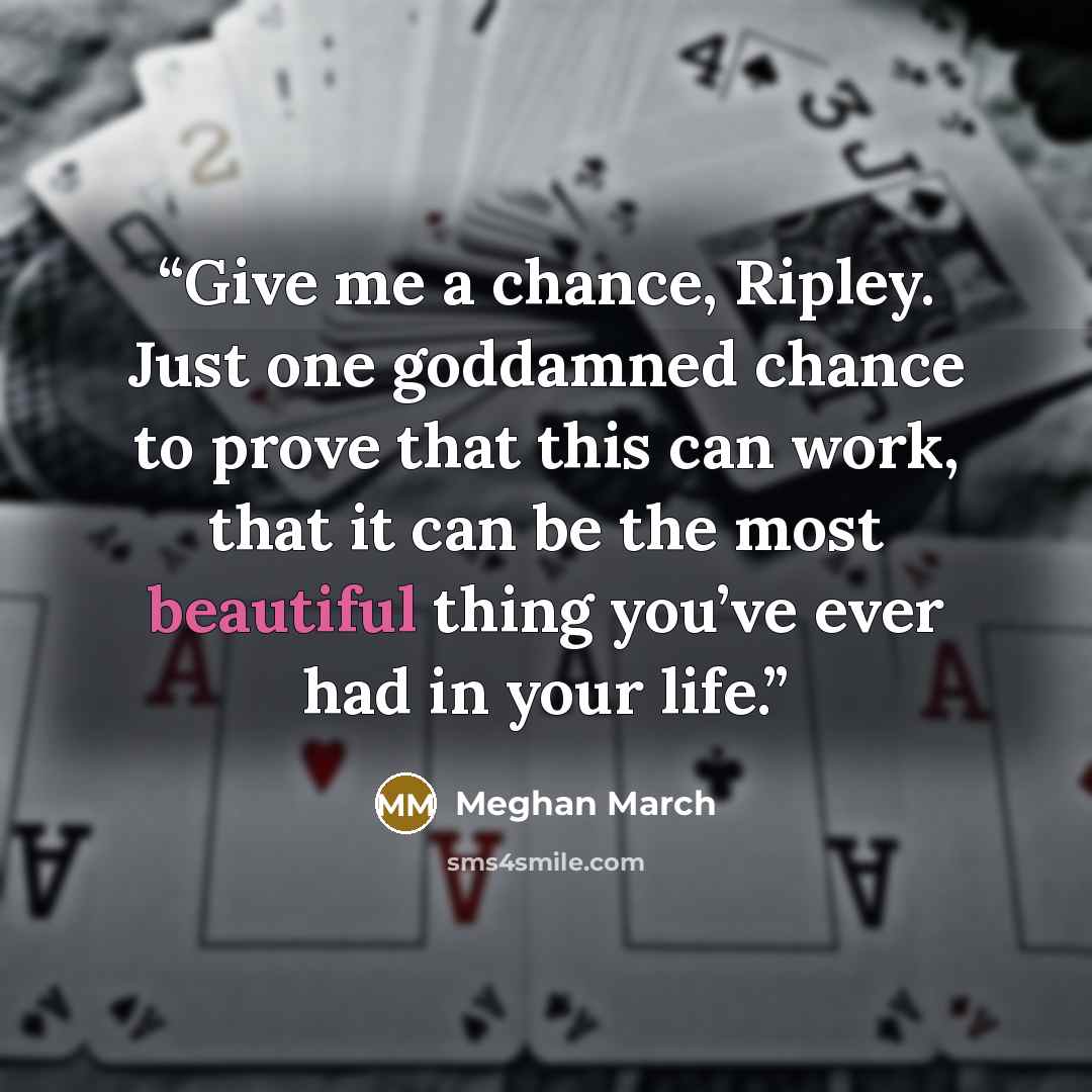 “Give me a chance, Ripley. Just one goddamned chance to prove that this can work, that it can be the most beautiful thing you’ve ever had in your life.” quote by Meghan March