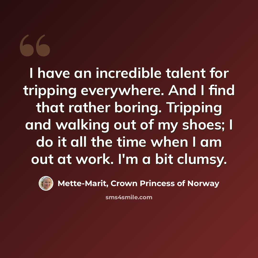 “I have an incredible talent for tripping everywhere. And I find that rather boring. Tripping and walking out of my shoes; I do it all the time when I am out at work. I'm a bit clumsy.” quote by Mette-Marit, Crown Princess of Norway