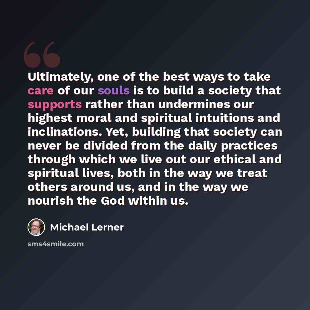 “Ultimately, one of the best ways to take care of our souls is to build a society that supports rather than undermines our highest moral and spiritual intuitions and inclinations. Yet, building that society can never be divided from the daily practices through which we live out our ethical and…” quote by Michael Lerner