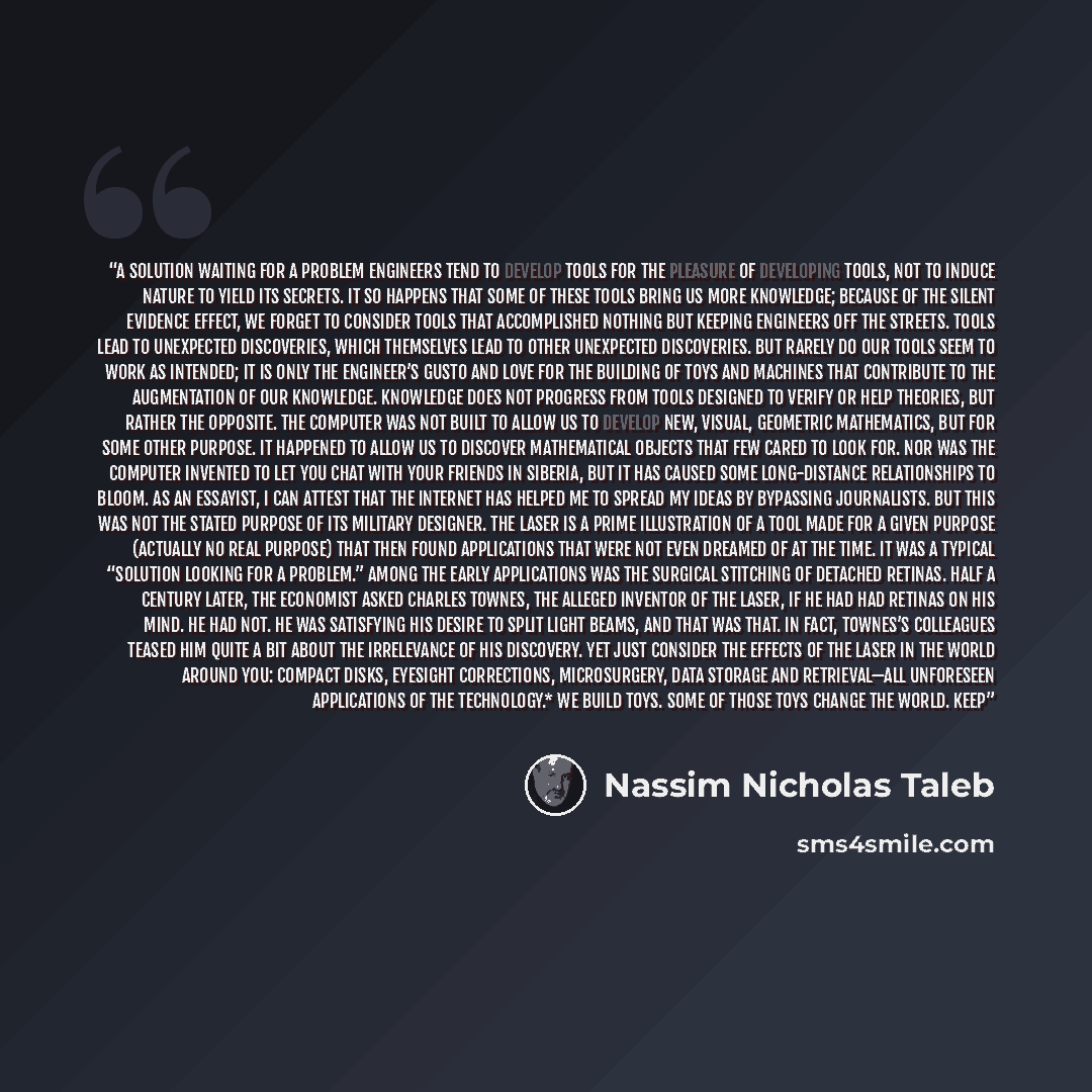 “A Solution Waiting for a Problem Engineers tend to develop tools for the pleasure of developing tools, not to induce nature to yield its secrets. It so happens that some of these tools bring us more knowledge; because of the silent evidence effect, we forget to consider tools that accomplished…” quote by Nassim Nicholas Taleb