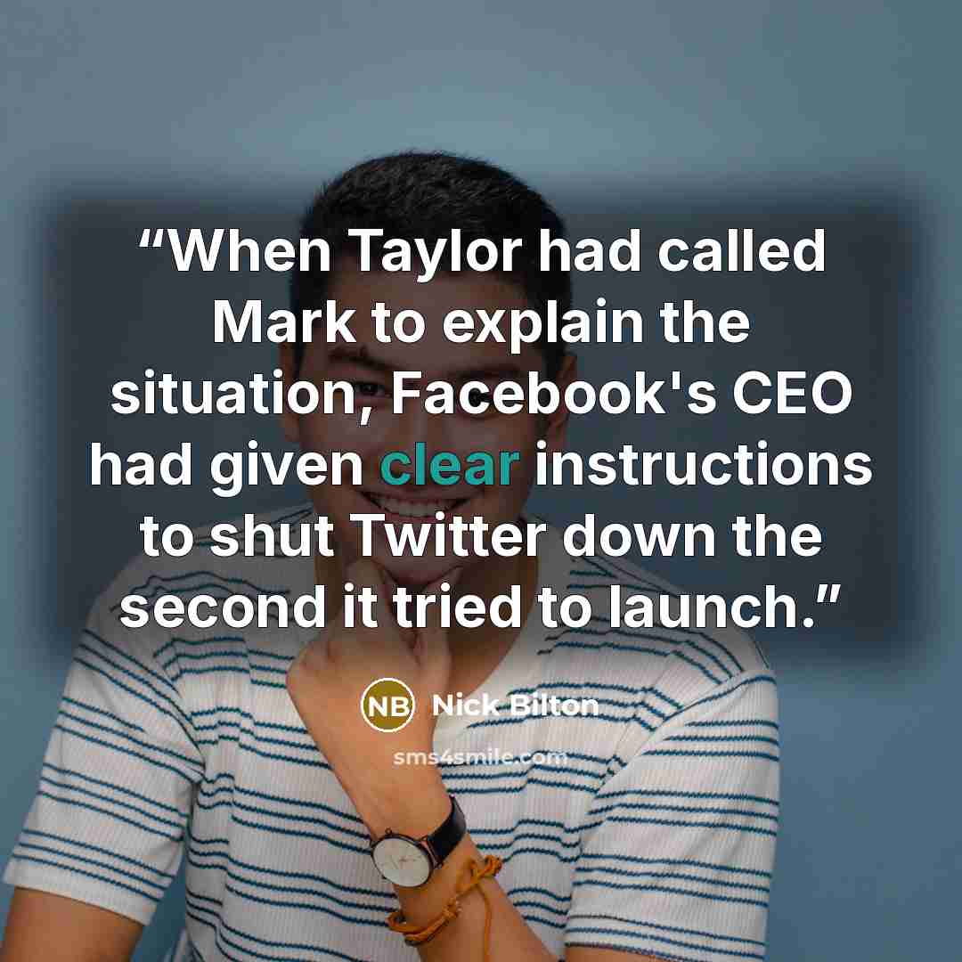“When Taylor had called Mark to explain the situation, Facebook's CEO had given clear instructions to shut Twitter down the second it tried to launch.” quote by Nick Bilton