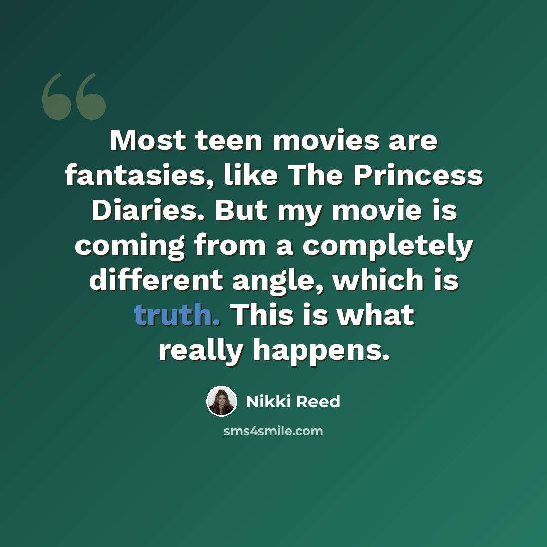 “Most teen movies are fantasies, like The Princess Diaries. But my movie is coming from a completely different angle, which is truth. This is what really happens.” quote by Nikki Reed