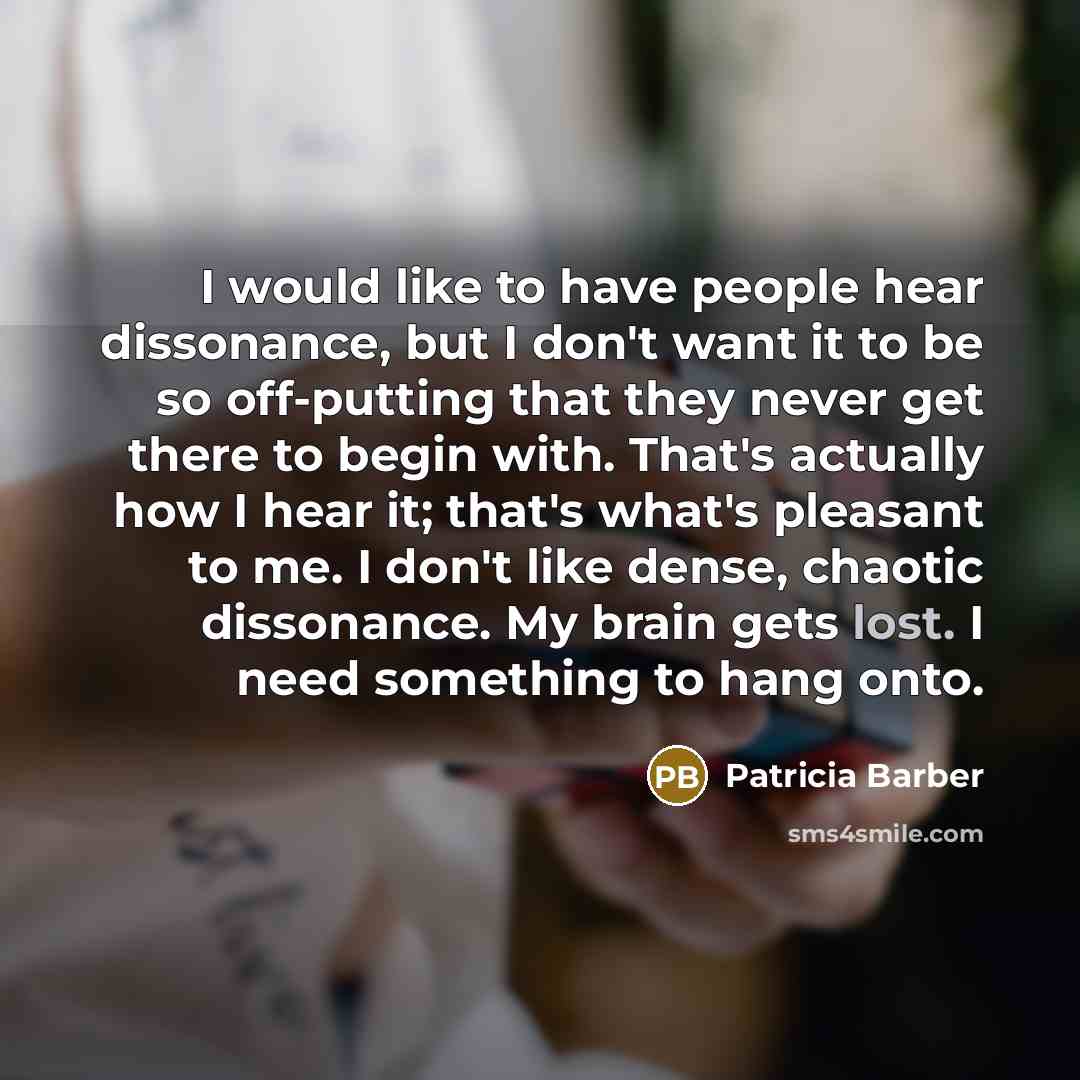 “I would like to have people hear dissonance, but I don't want it to be so off-putting that they never get there to begin with. That's actually how I hear it; that's what's pleasant to me. I don't like dense, chaotic dissonance. My brain gets lost. I need something to hang onto.” quote by Patricia Barber