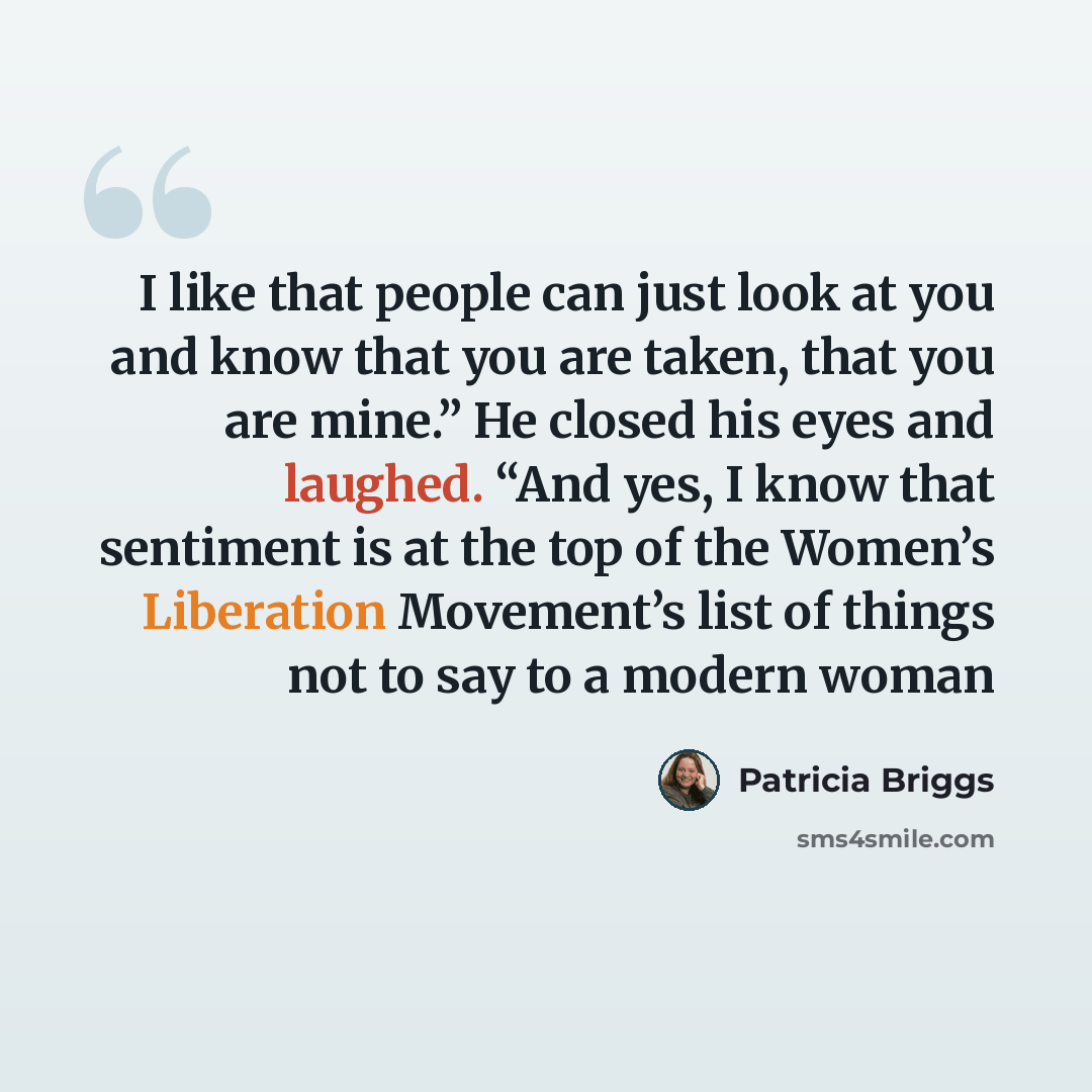 “I like that people can just look at you and know that you are taken, that you are mine.” He closed his eyes and laughed. “And yes, I know that sentiment is at the top of the Women’s Liberation Movement’s list of things not to say to a modern woman” quote by Patricia Briggs