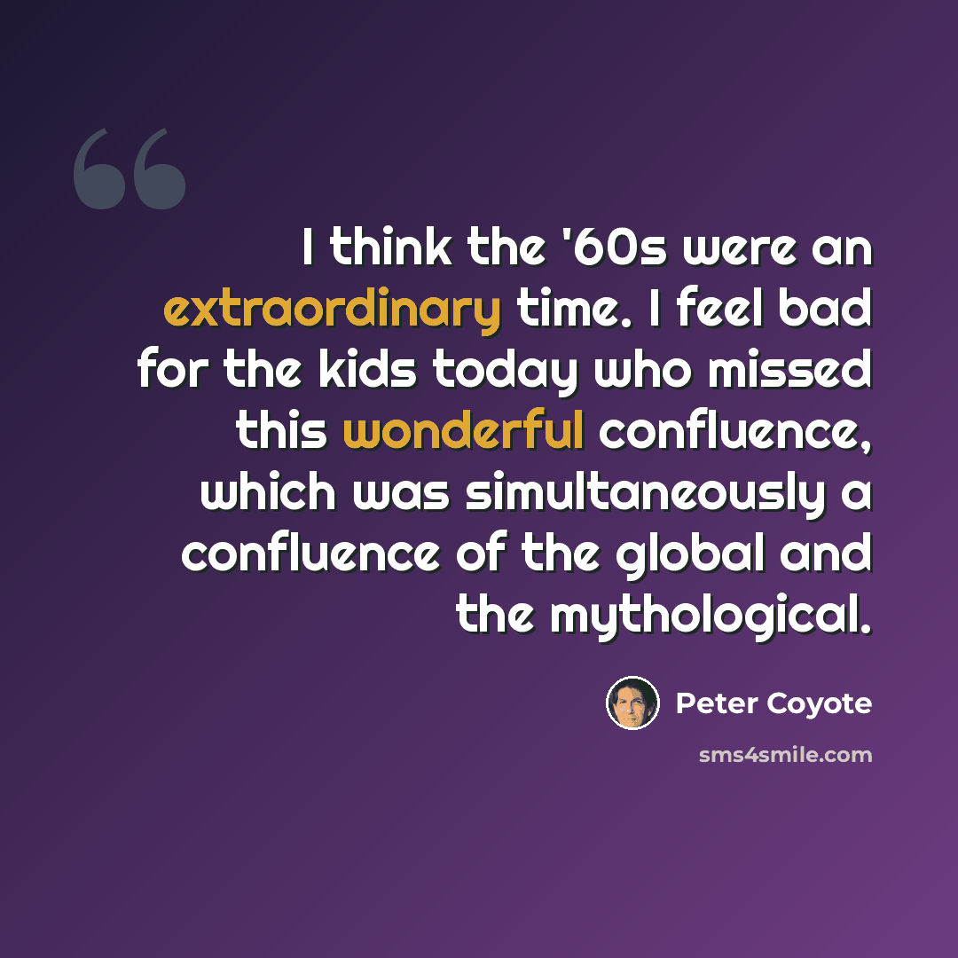 “I think the '60s were an extraordinary time. I feel bad for the kids today who missed this wonderful confluence, which was simultaneously a confluence of the global and the mythological.” quote by Peter Coyote