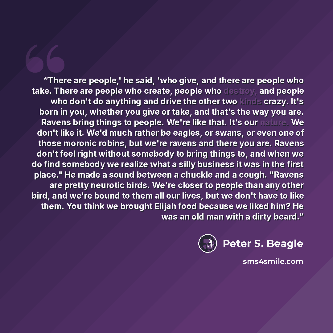 “There are people,' he said, 'who give, and there are people who take. There are people who create, people who destroy, and people who don't do anything and drive the other two kinds crazy. It's born in you, whether you give or take, and that's the way you are. Ravens bring things to people. We're…” quote by Peter S. Beagle