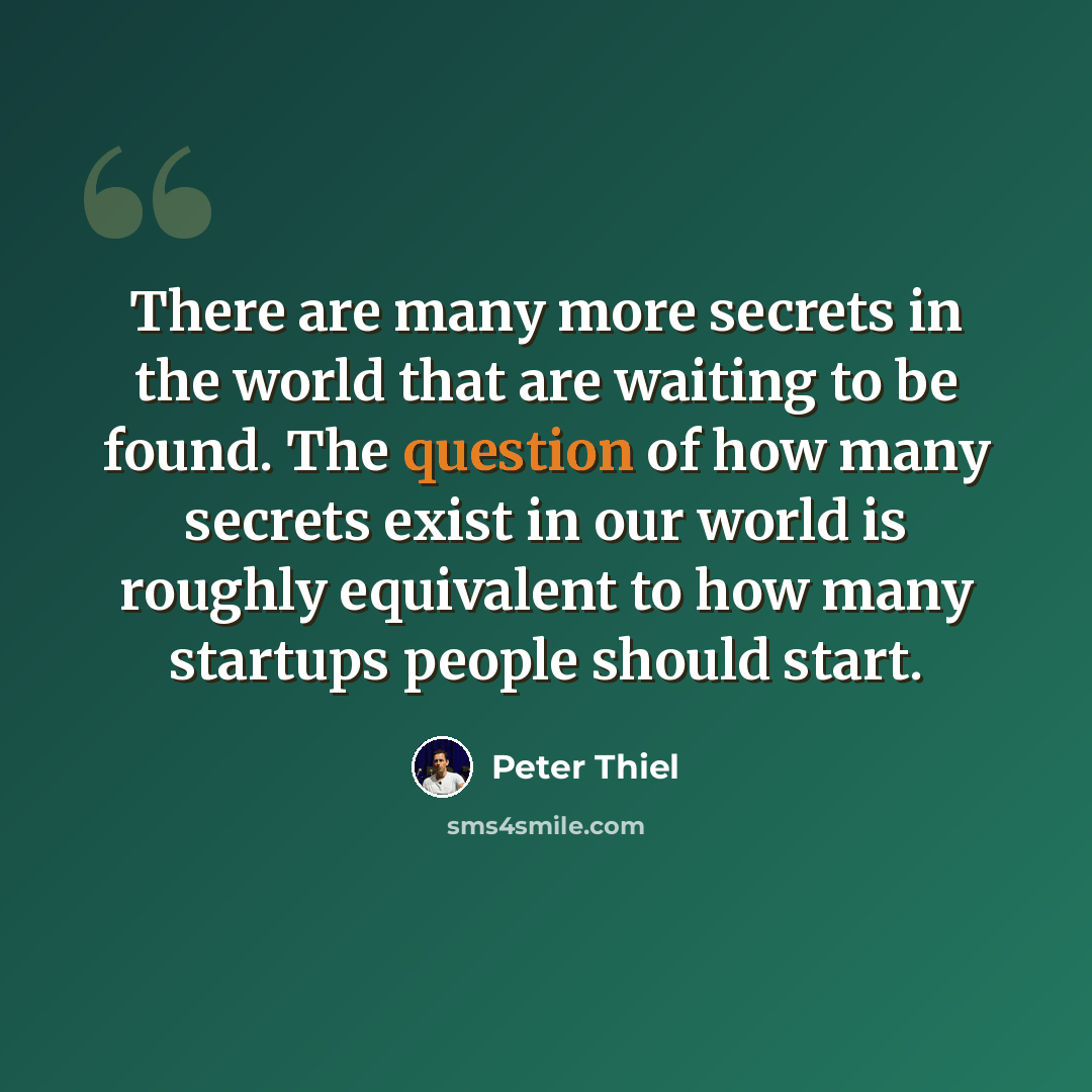 “There are many more secrets in the world that are waiting to be found. The question of how many secrets exist in our world is roughly equivalent to how many startups people should start.” quote by Peter Thiel