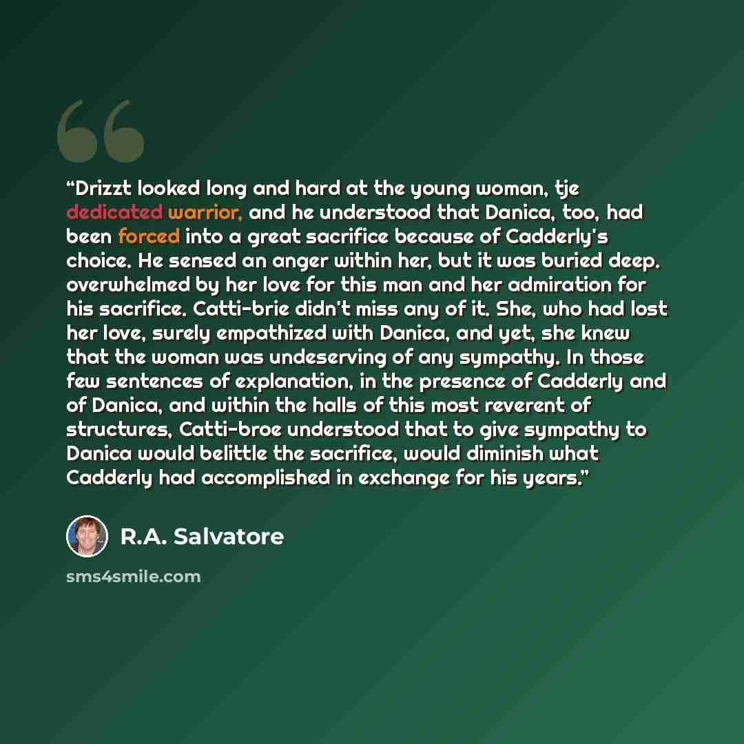 “Drizzt looked long and hard at the young woman, tje dedicated warrior, and he understood that Danica, too, had been forced into a great sacrifice because of Cadderly's choice. He sensed an anger within her, but it was buried deep. overwhelmed by her love for this man and her admiration for his…” quote by R.A. Salvatore