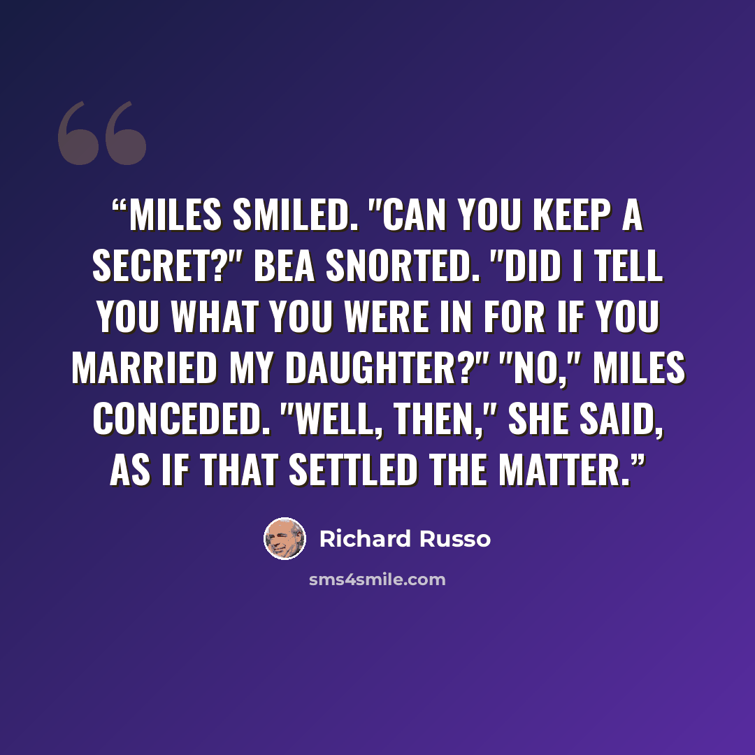 “Miles smiled. "Can you keep a secret?" Bea snorted. "Did I tell you what you were in for if you married my daughter?" "No," Miles conceded. "Well, then," she said, as if that settled the matter.” quote by Richard Russo