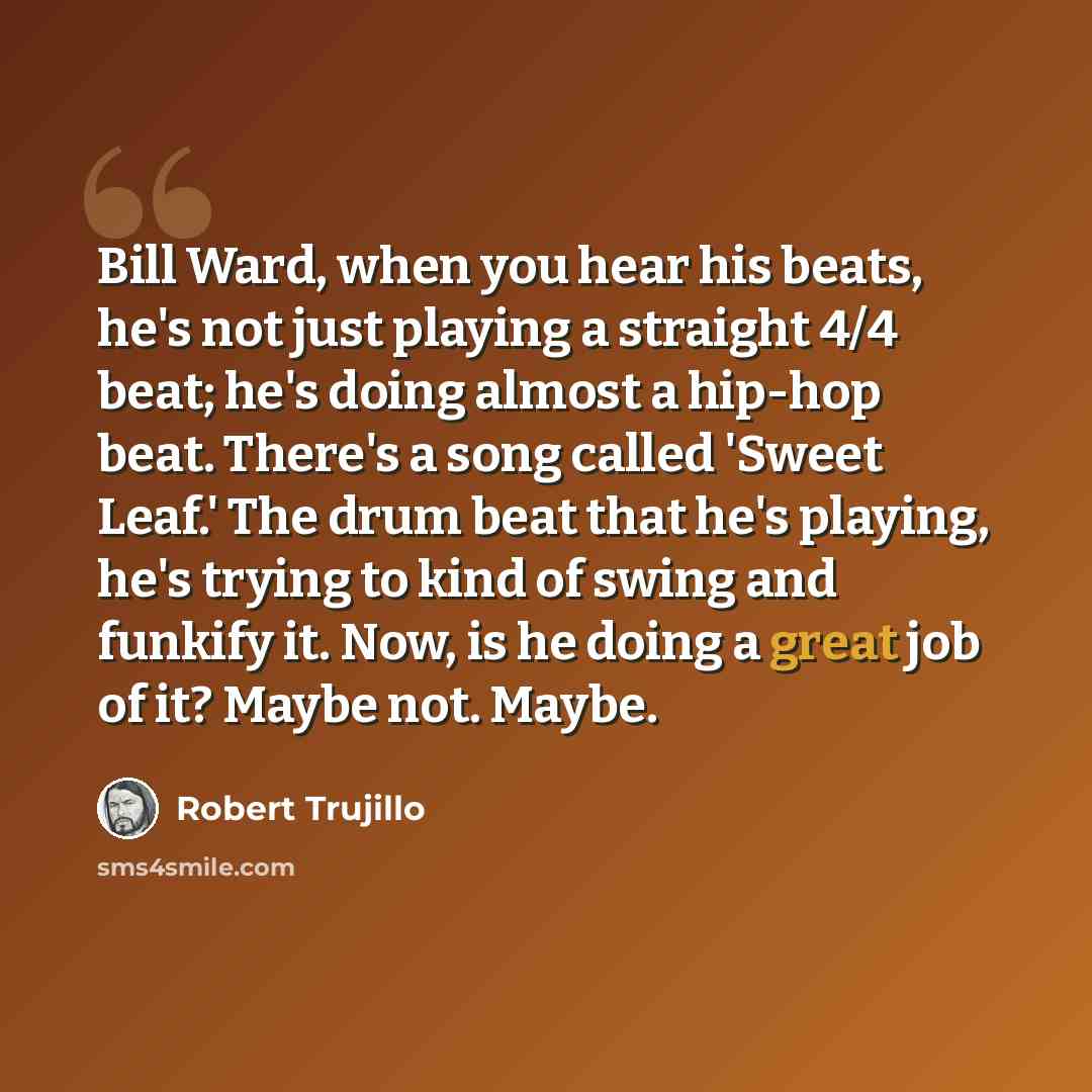 “Bill Ward, when you hear his beats, he's not just playing a straight 4/4 beat; he's doing almost a hip-hop beat. There's a song called 'Sweet Leaf.' The drum beat that he's playing, he's trying to kind of swing and funkify it. Now, is he doing a great job of it? Maybe not. Maybe.” quote by Robert Trujillo