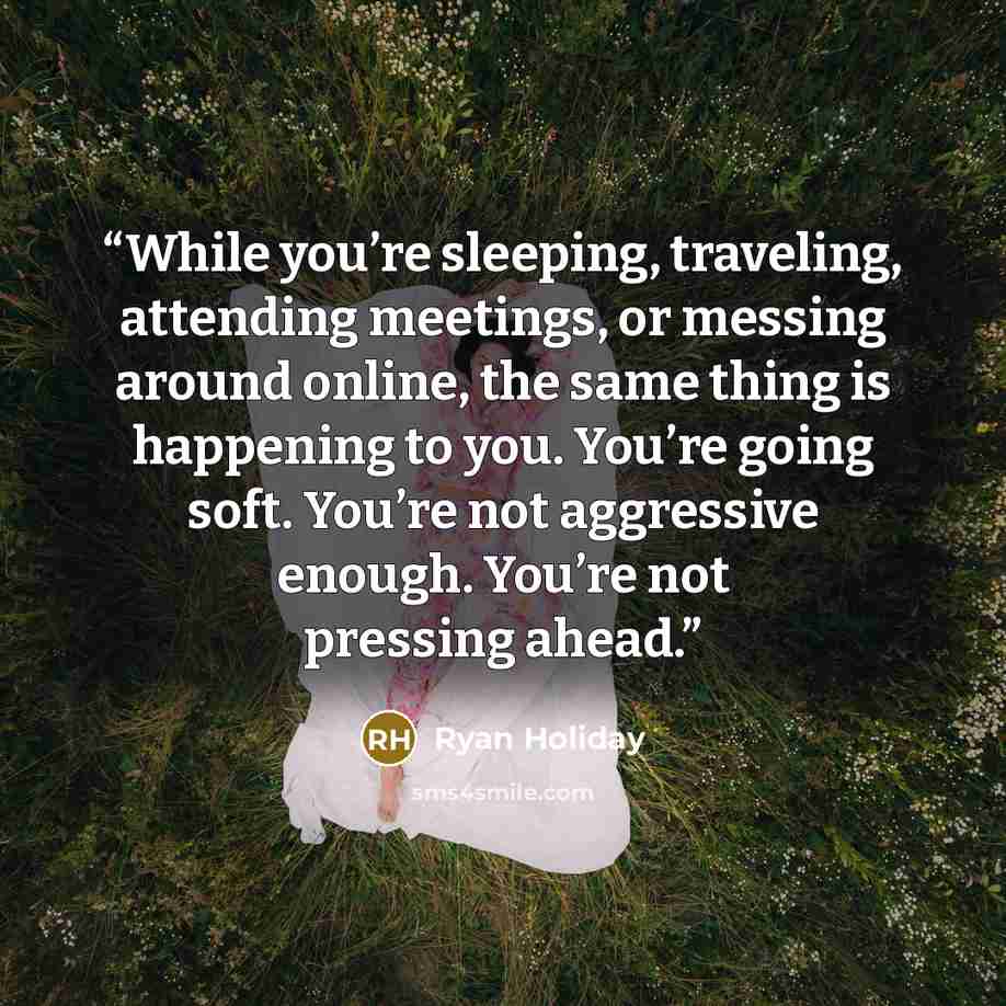 “While you’re sleeping, traveling, attending meetings, or messing around online, the same thing is happening to you. You’re going soft. You’re not aggressive enough. You’re not pressing ahead.” quote by Ryan Holiday