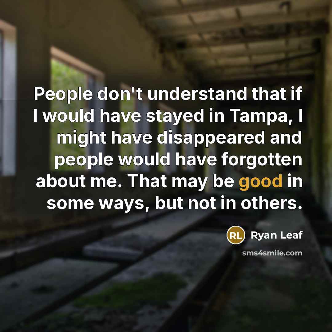 “People don't understand that if I would have stayed in Tampa, I might have disappeared and people would have forgotten about me. That may be good in some ways, but not in others.” quote by Ryan Leaf