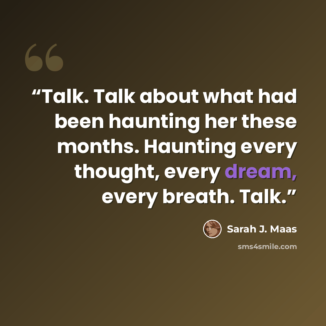 “Talk. Talk about what had been haunting her these months. Haunting every thought, every dream, every breath. Talk.” quote by Sarah J. Maas