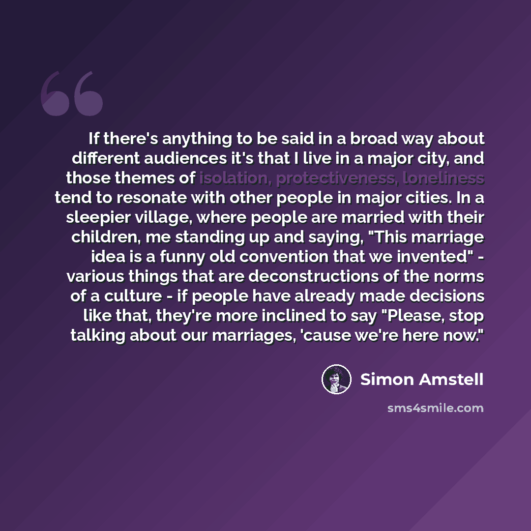 “If there's anything to be said in a broad way about different audiences it's that I live in a major city, and those themes of isolation, protectiveness, loneliness tend to resonate with other people in major cities. In a sleepier village, where people are married with their children, me standing…” quote by Simon Amstell