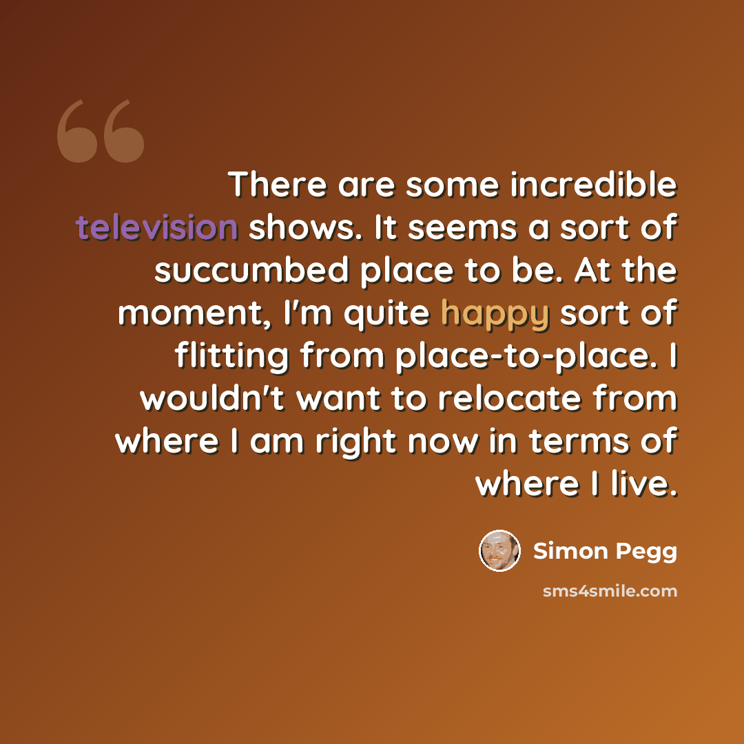 “There are some incredible television shows. It seems a sort of succumbed place to be. At the moment, I'm quite happy sort of flitting from place-to-place. I wouldn't want to relocate from where I am right now in terms of where I live.” quote by Simon Pegg