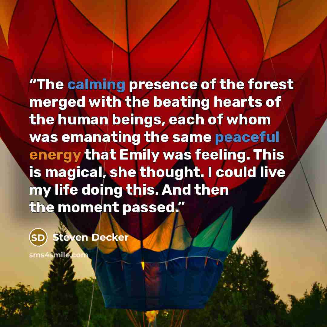 “The calming presence of the forest merged with the beating hearts of the human beings, each of whom was emanating the same peaceful energy that Emily was feeling. This is magical, she thought. I could live my life doing this. And then the moment passed.” quote by Steven Decker
