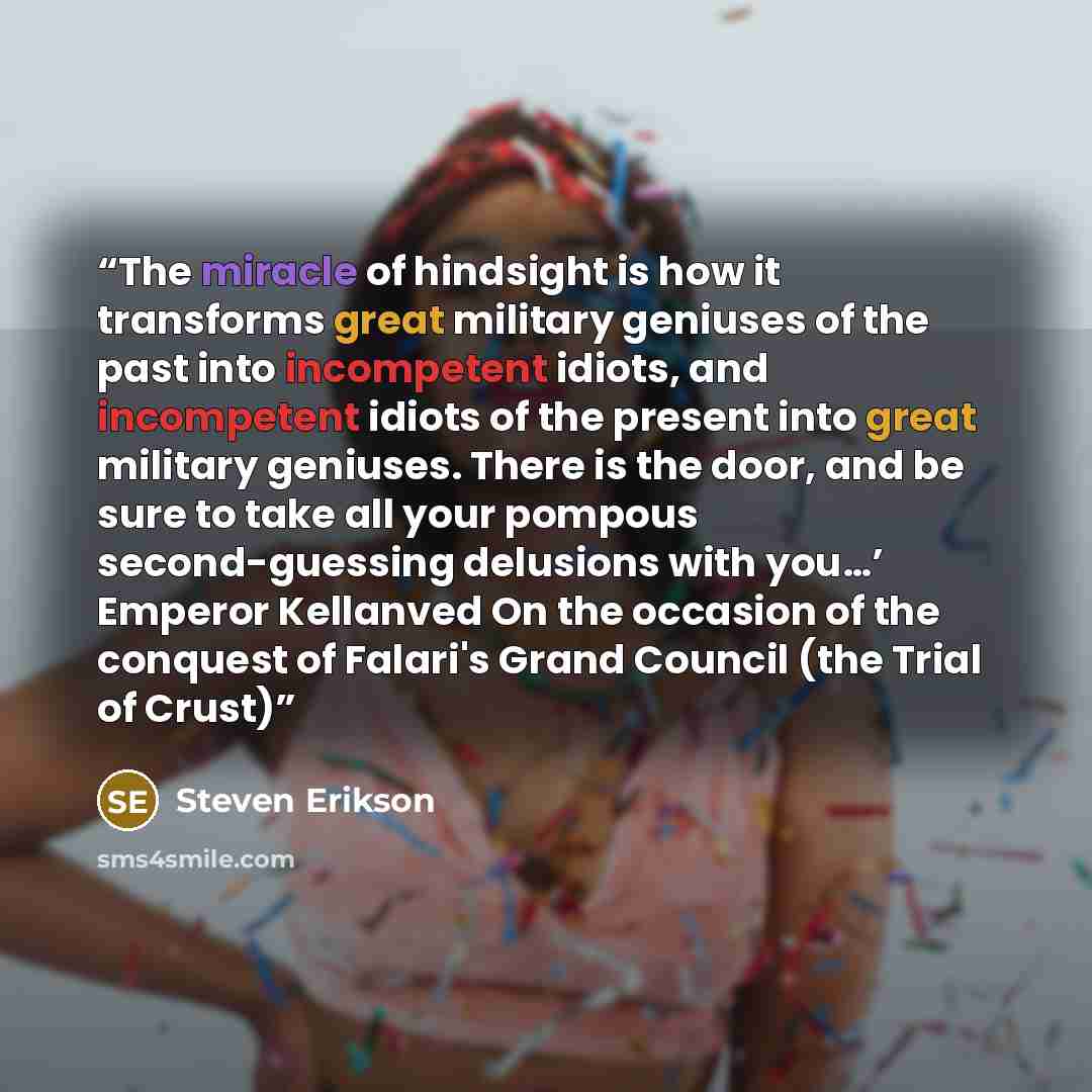 “The miracle of hindsight is how it transforms great military geniuses of the past into incompetent idiots, and incompetent idiots of the present into great military geniuses. There is the door, and be sure to take all your pompous second-guessing delusions with you…’ Emperor Kellanved On the…” quote by Steven Erikson