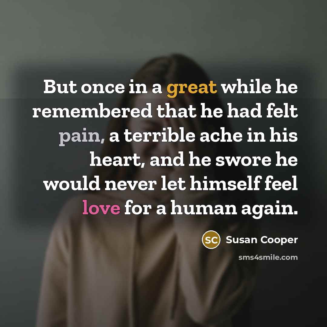 “But once in a great while he remembered that he had felt pain, a terrible ache in his heart, and he swore he would never let himself feel love for a human again.” quote by Susan Cooper