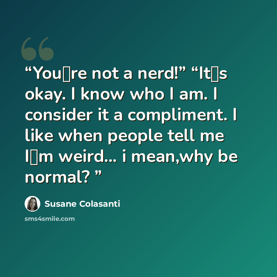 “You‟re not a nerd!” “It‟s okay. I know who I am. I consider it a compliment. I like when people tell me I‟m weird... i mean,why be normal?” quote by Susane Colasanti