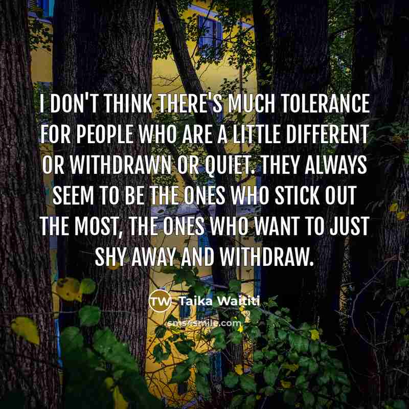 “I don't think there's much tolerance for people who are a little different or withdrawn or quiet. They always seem to be the ones who stick out the most, the ones who want to just shy away and withdraw.” quote by Taika Waititi