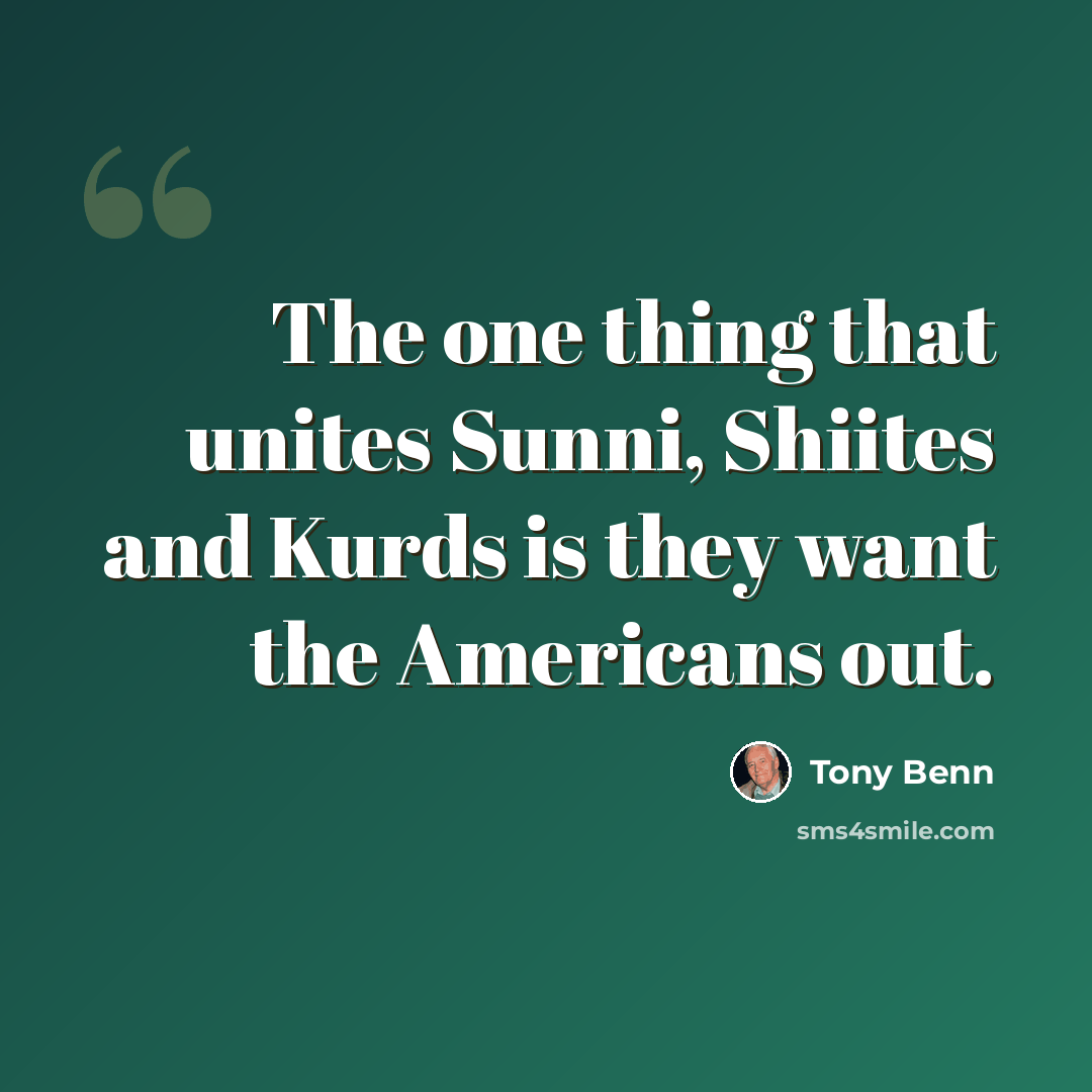 “The one thing that unites Sunni, Shiites and Kurds is they want the Americans out.” quote by Tony Benn