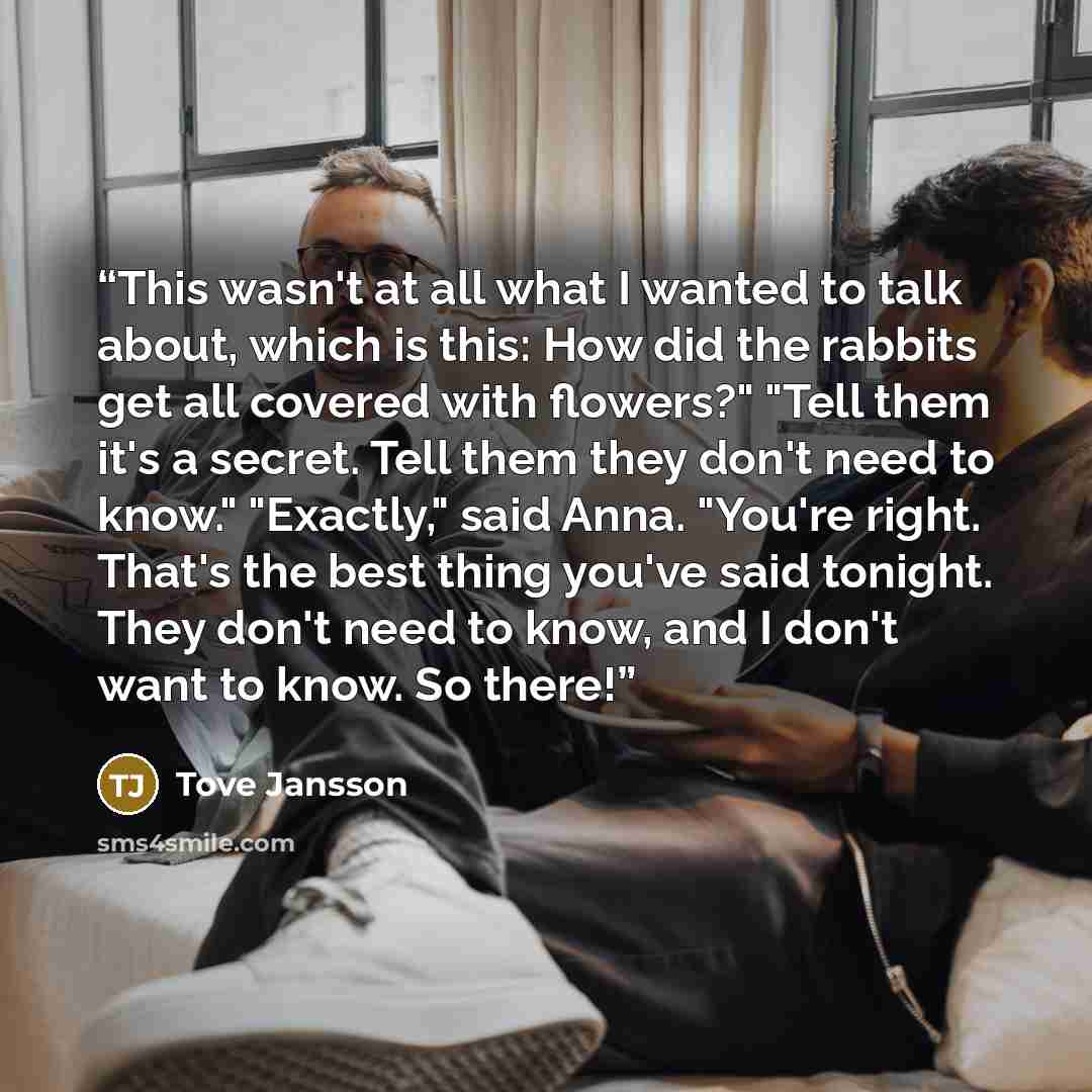 “This wasn't at all what I wanted to talk about, which is this: How did the rabbits get all covered with flowers?" "Tell them it's a secret. Tell them they don't need to know." "Exactly," said Anna. "You're right. That's the best thing you've said tonight. They don't need to know, and I don't want…” quote by Tove Jansson