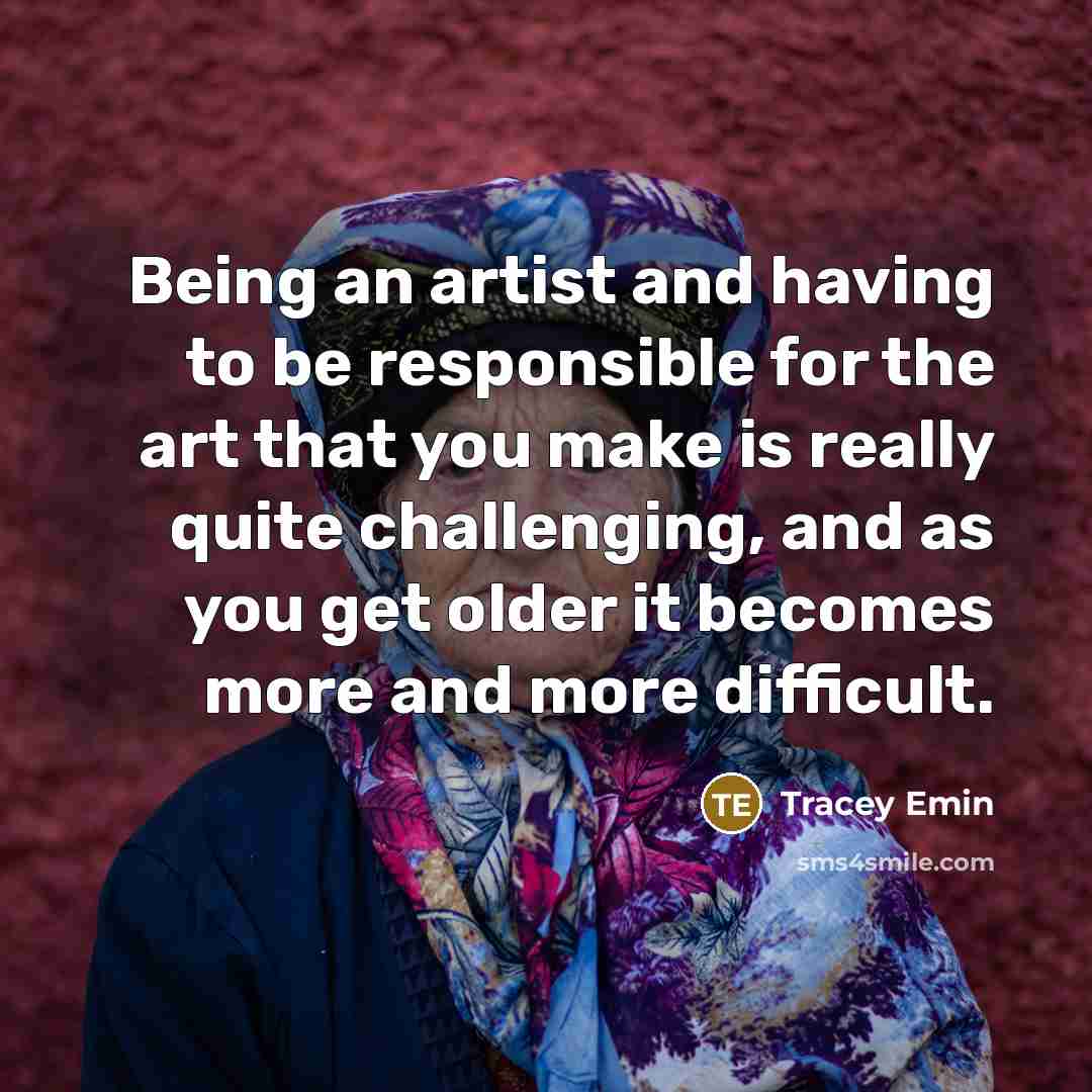 “Being an artist and having to be responsible for the art that you make is really quite challenging, and as you get older it becomes more and more difficult.” quote by Tracey Emin