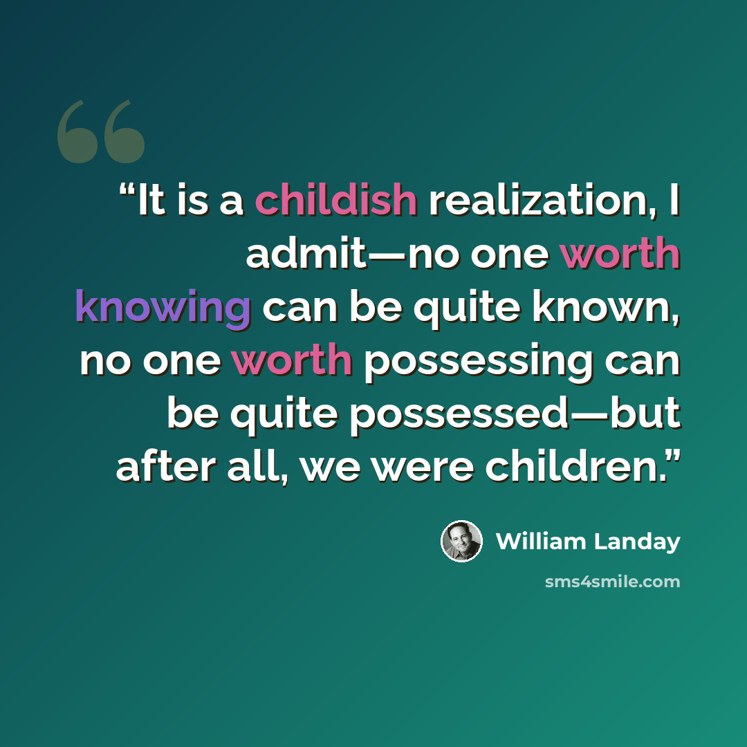 “It is a childish realization, I admit—no one worth knowing can be quite known, no one worth possessing can be quite possessed—but after all, we were children.” quote by William Landay
