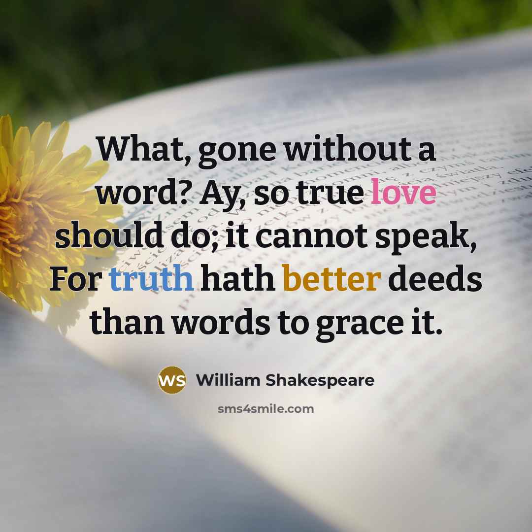“What, gone without a word? Ay, so true love should do; it cannot speak, For truth hath better deeds than words to grace it.” quote by William Shakespeare