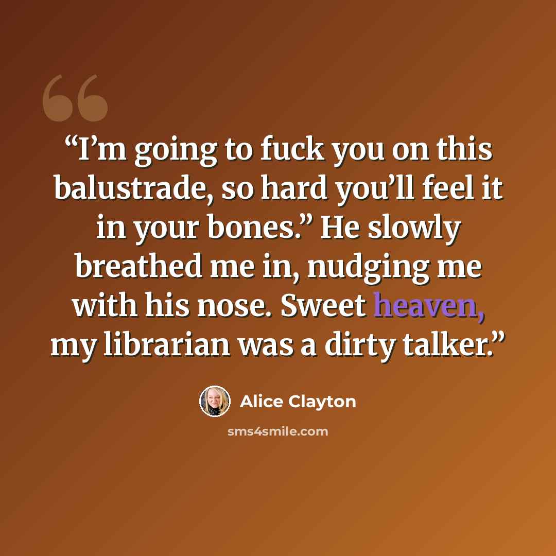 “I’m going to fuck you on this balustrade, so hard you’ll feel it in your bones.” He slowly breathed me in, nudging me with his nose. Sweet heaven, my librarian was a dirty talker.” quote by Alice Clayton