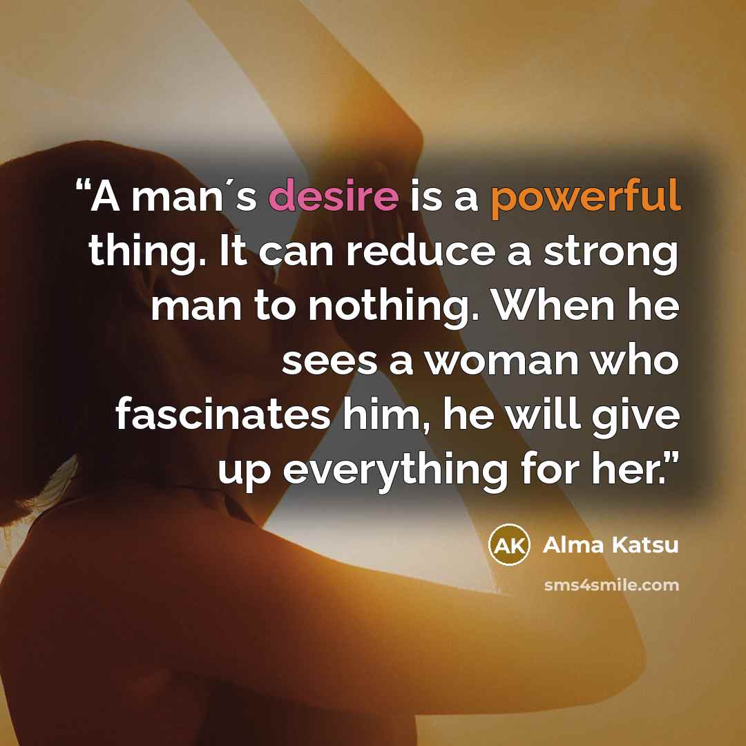 “A man´s desire is a powerful thing. It can reduce a strong man to nothing. When he sees a woman who fascinates him, he will give up everything for her.” quote by Alma Katsu