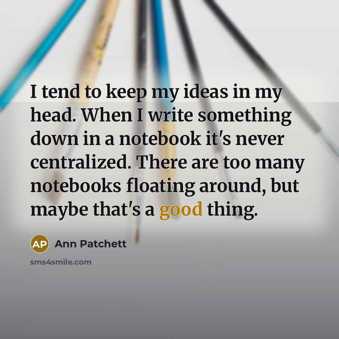 “I tend to keep my ideas in my head. When I write something down in a notebook it's never centralized. There are too many notebooks floating around, but maybe that's a good thing.” quote by Ann Patchett