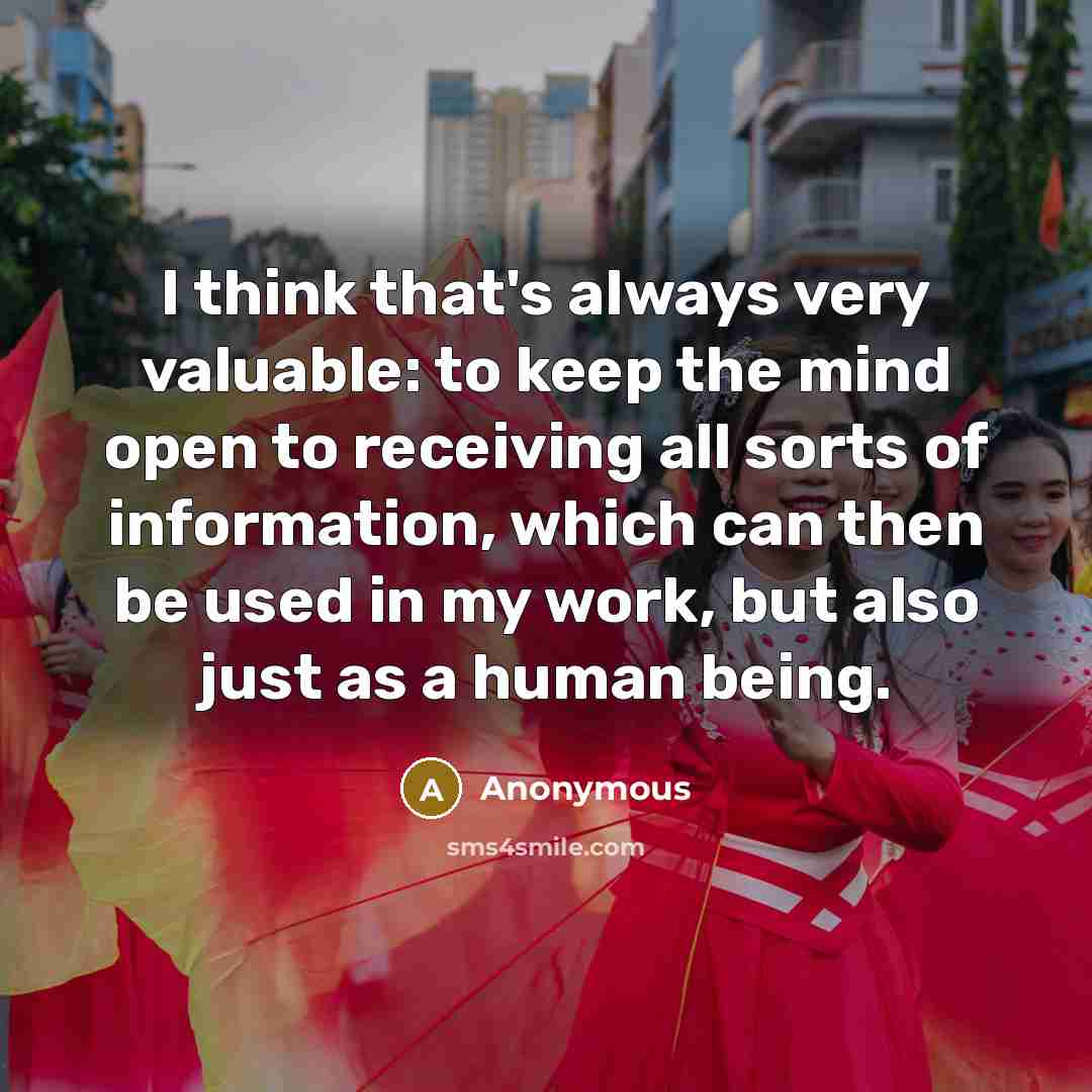 “I think that's always very valuable: to keep the mind open to receiving all sorts of information, which can then be used in my work, but also just as a human being.” quote by Anonymous