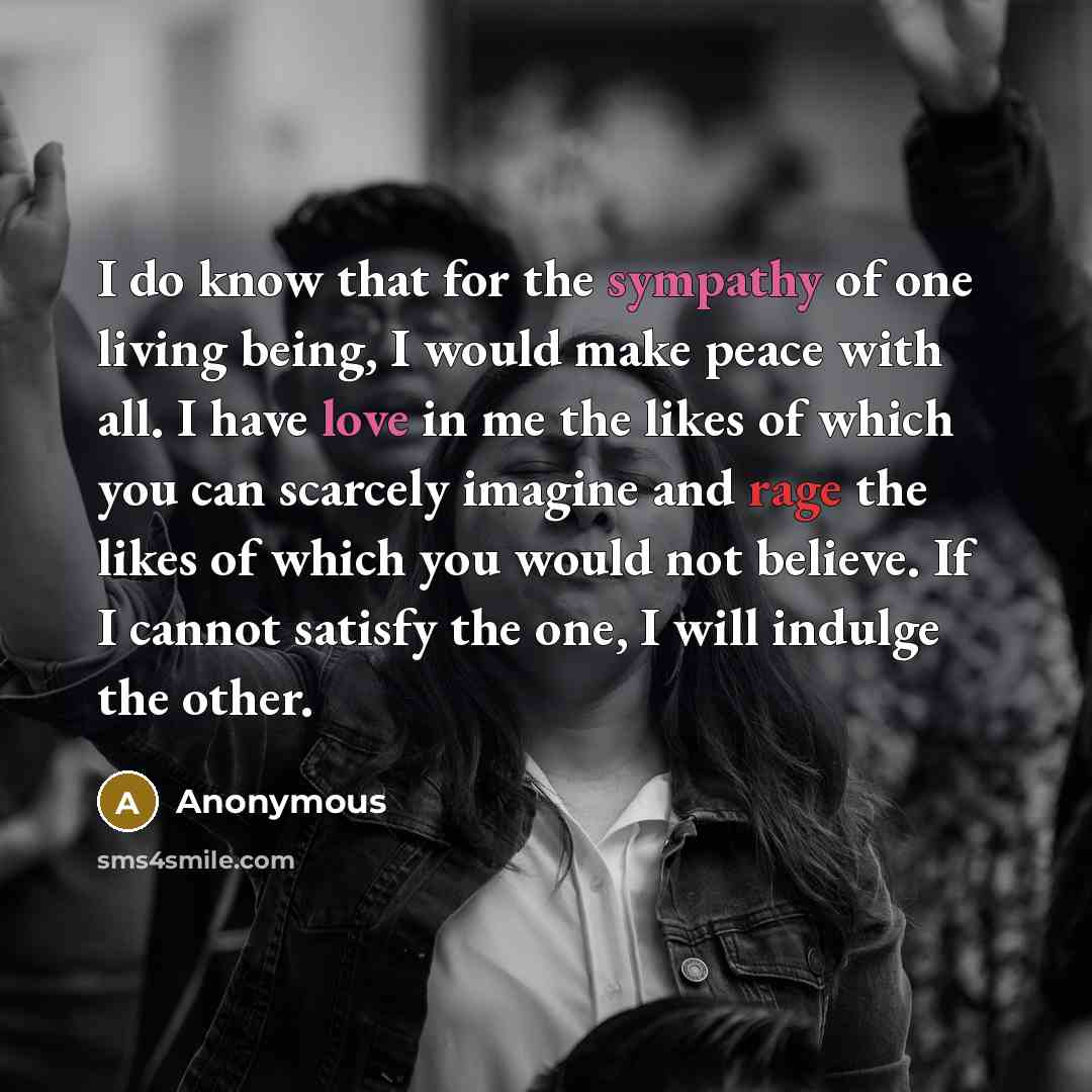 “I do know that for the sympathy of one living being, I would make peace with all. I have love in me the likes of which you can scarcely imagine and rage the likes of which you would not believe. If I cannot satisfy the one, I will indulge the other.” quote by Anonymous