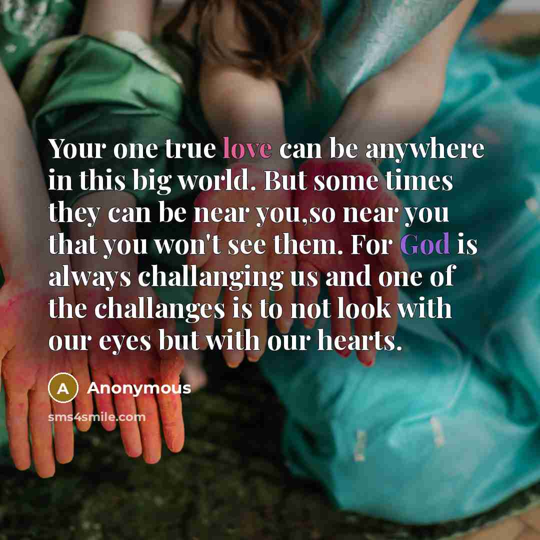 “Your one true love can be anywhere in this big world. But some times they can be near you,so near you that you won't see them. For God is always challanging us and one of the challanges is to not look with our eyes but with our hearts.” quote by Anonymous