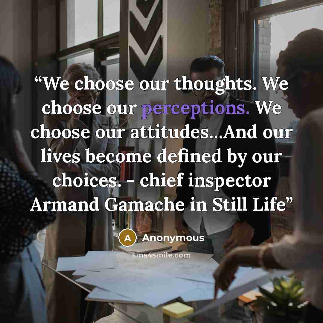 “We choose our thoughts. We choose our perceptions. We choose our attitudes…And our lives become defined by our choices. - chief inspector Armand Gamache in Still Life” quote by Anonymous